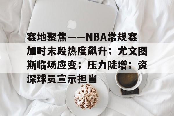 九游下载安装-包含赛地聚焦——NBA常规赛加时末段热度飙升；尤文图斯临场应变；压力陡增；资深球员宣示担当的词条
