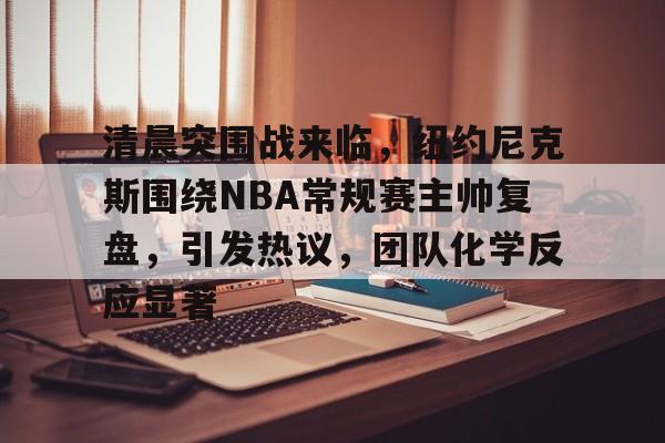 清晨突围战来临，纽约尼克斯围绕NBA常规赛主帅复盘，引发热议，团队化学反应显著的简单介绍