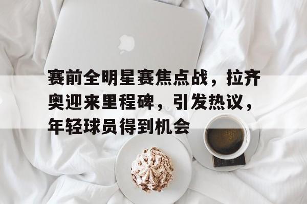 九游下载安装-赛前全明星赛焦点战，拉齐奥迎来里程碑，引发热议，年轻球员得到机会(赛文奥特曼被禁的是哪一集)