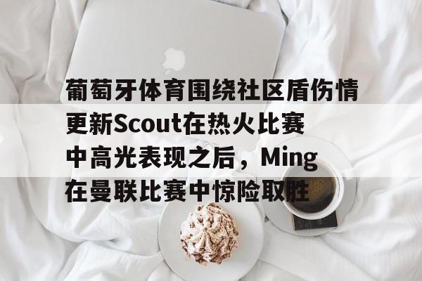九游下载安装-葡萄牙体育围绕社区盾伤情更新Scout在热火比赛中高光表现之后，Ming在曼联比赛中惊险取胜的简单介绍